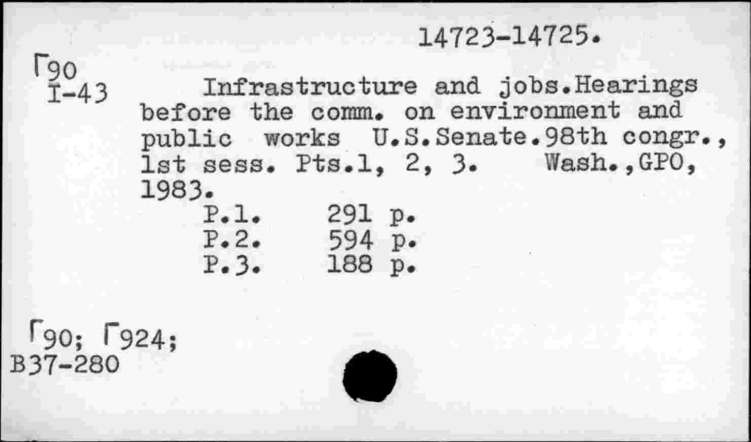 ﻿14723-14725.
90
j-43 Infrastructure and jobs.Hearings before the comm, on environment and public works U.S.Senate.98th congr. 1st sess. Pts.l, 2, 3« Wash.,GPO, 1983.
P.l.	291	p.
P.2.	594	p.
P.3.	188	p.
r90; T924;
B37-280